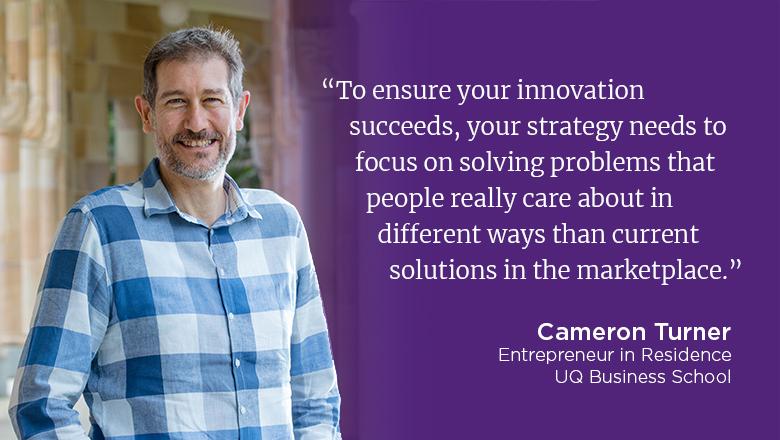 ""To ensure your innovation succeeds, your innovation strategy needs to focus on solving problems that people really care about in different ways than current solutions in the marketplace." - Cameron Turner