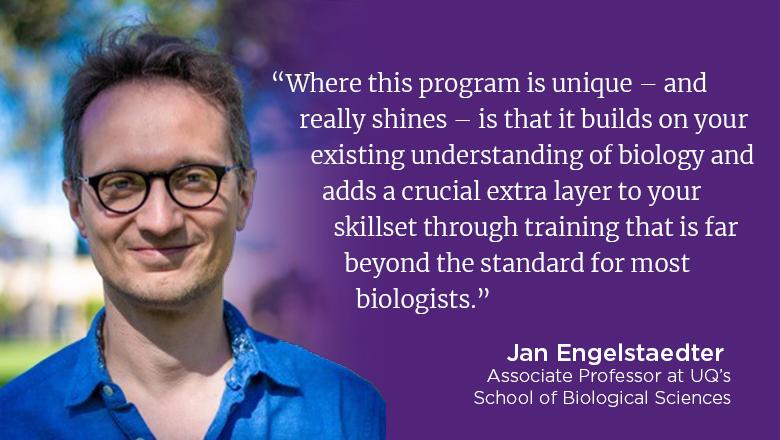 “Where this program is unique – and really shines – is that it builds on your existing understanding of biology and adds a crucial extra layer to your skillset through training that is far beyond the standard for most biologists.” - Jan Engelstaedter
