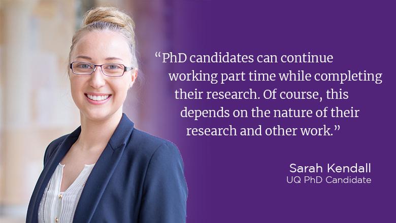 "PhD candidates can continue working part time while completing their research. Of course, this depends on the nature of their research and other work." - Sarah Kendall