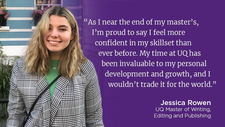"As I near the end of my master's, I'm proud to say I feel more confident in my skillset than ever before. My time at UQ has been invaluable to my personal development and growth, and I wouldn't trade it for the world." - Jessica Rowen