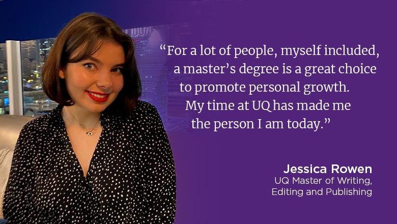 "For a lot of people, myself included, a master's degree is a great choice to promote personal growth. My time at UQ has made me the person I am today." - Jessica Rowen