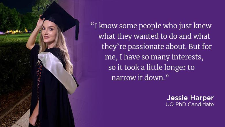 "I know some people who just knew what they wanted to do and what they're passionate about. But for me, I have so many interests, so it took a little longer to narrow it down." - Jessie Harper, UQ PhD Candidate