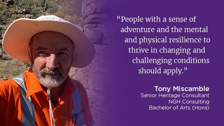 "People with a sense of adventure and the mental and physical resilience to thrive in changing and challenging conditions should apply." - Tony Miscamble, Senior Heritage Consultant, NGH Consulting, Bachelor of Arts (Hons)