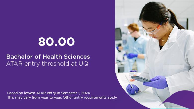 ATAR entry threshold for UQ's Bachelor of Health Sciences is 80.00, based on lowest ATAR entry in Semester 1, 2024. This may vary from year to year. Other entry requirements apply.